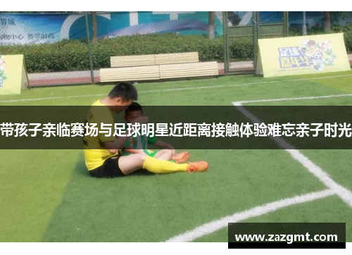 带孩子亲临赛场与足球明星近距离接触体验难忘亲子时光