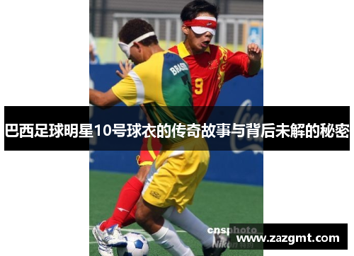 巴西足球明星10号球衣的传奇故事与背后未解的秘密