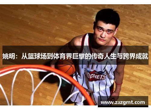 姚明：从篮球场到体育界巨擘的传奇人生与跨界成就