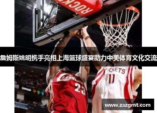 詹姆斯姚明携手亮相上海篮球盛宴助力中美体育文化交流