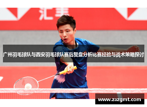广州羽毛球队与西安羽毛球队赛后复盘分析比赛经验与战术策略探讨