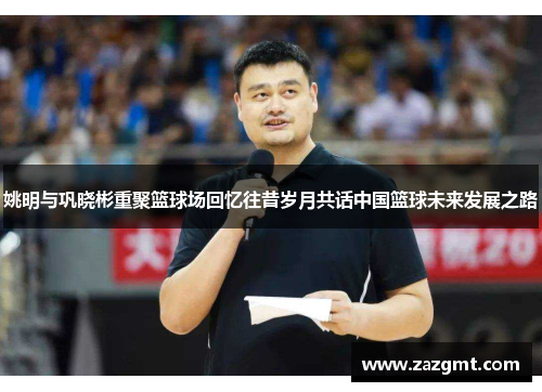 姚明与巩晓彬重聚篮球场回忆往昔岁月共话中国篮球未来发展之路