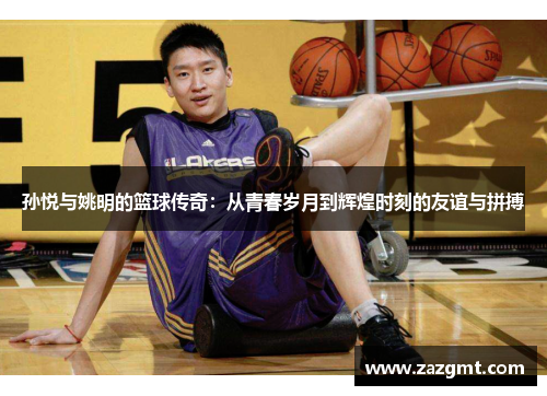 孙悦与姚明的篮球传奇：从青春岁月到辉煌时刻的友谊与拼搏