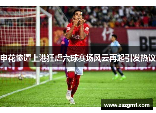 申花惨遭上港狂虐六球赛场风云再起引发热议